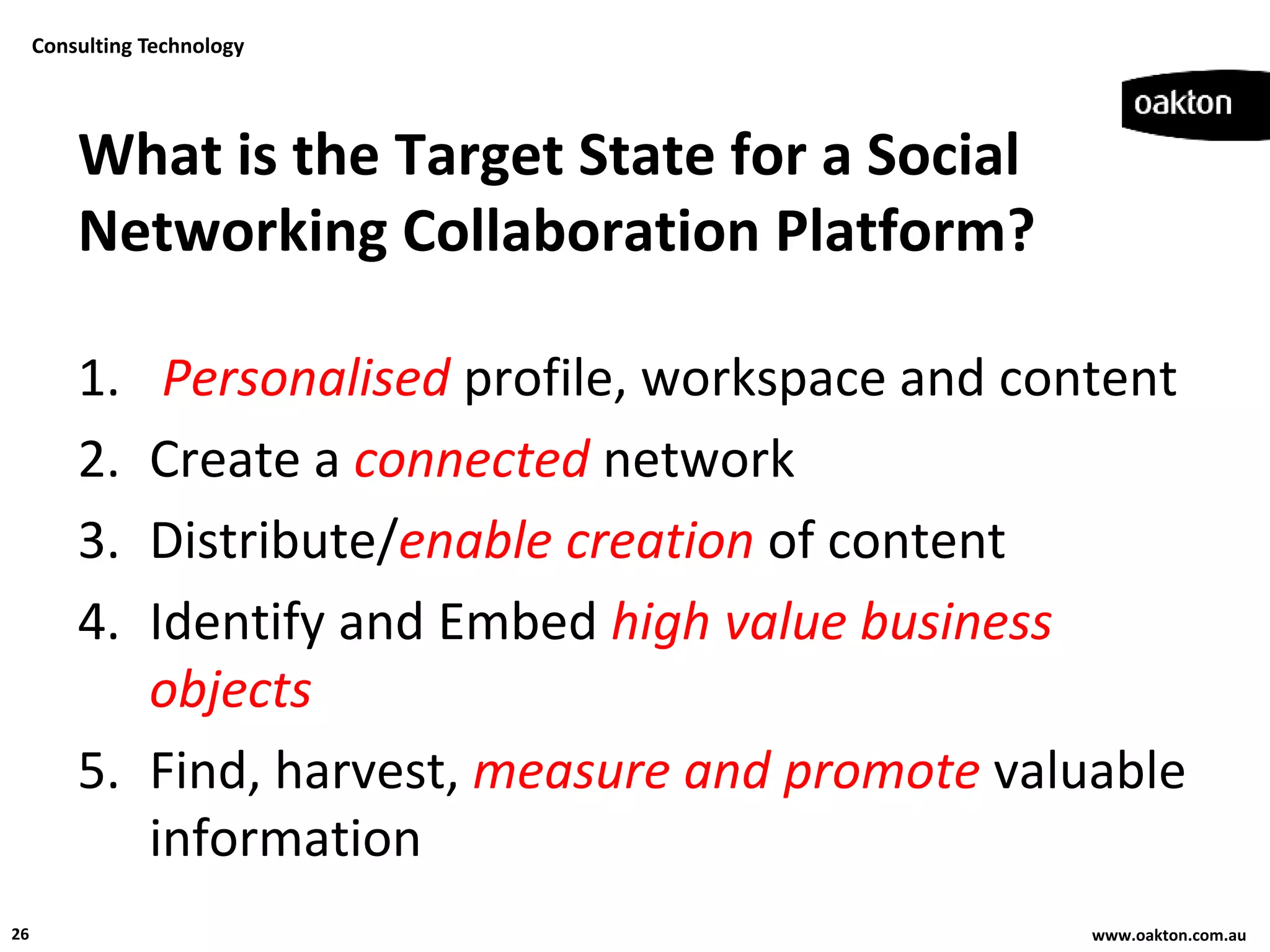 Consulting Technology




         What is the Target State for a Social
         Networking Collaboration Platform?

         1.  Personalised profile, workspace and content
         2. Create a connected network
         3. Distribute/enable creation of content
         4. Identify and Embed high value business
            objects
         5. Find, harvest, measure and promote valuable
            information
26                                                 www.oakton.com.au
 