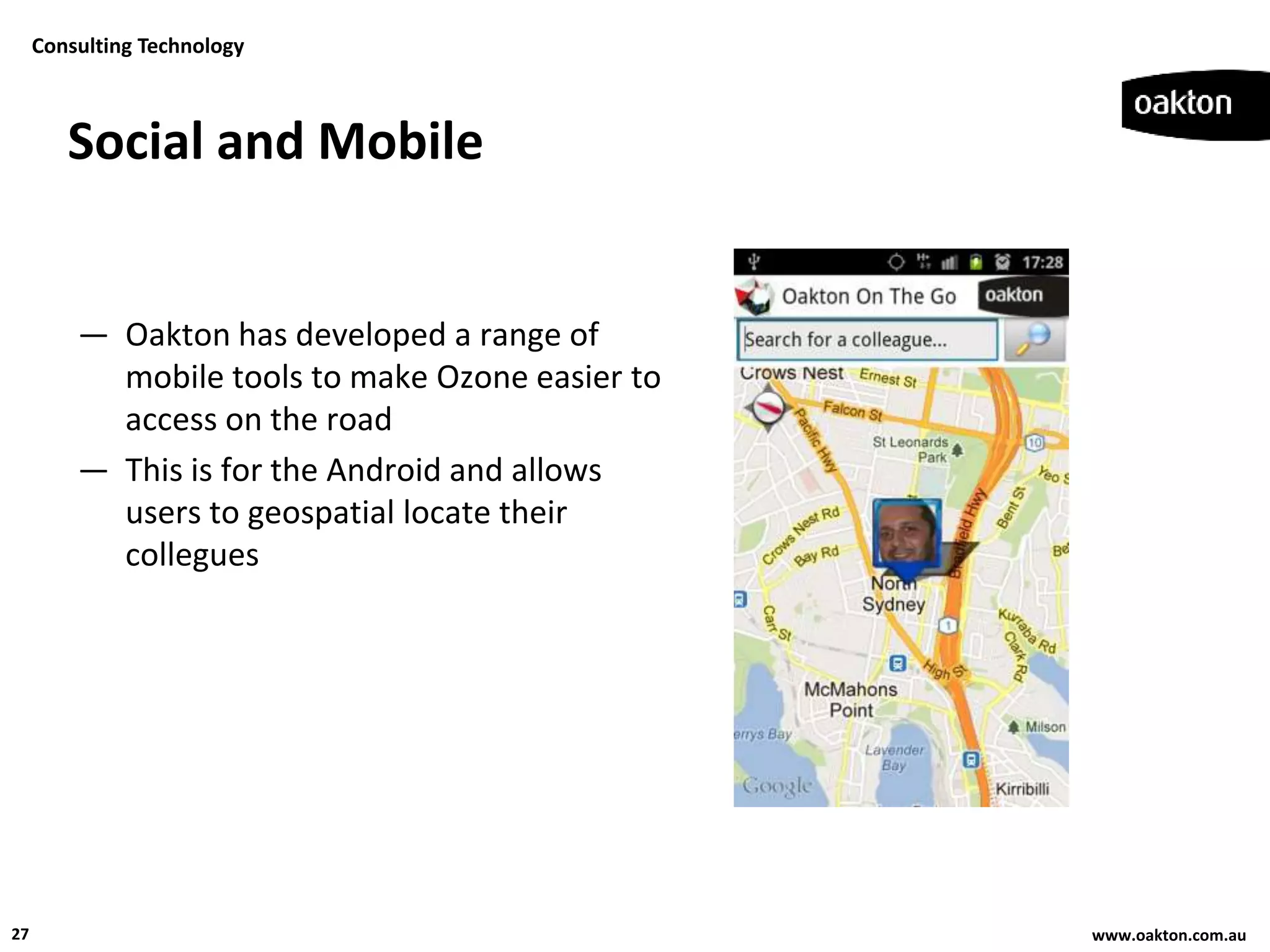 Consulting Technology



        Social and Mobile


         — Oakton has developed a range of
           mobile tools to make Ozone easier to
           access on the road
         — This is for the Android and allows
           users to geospatial locate their
           collegues




27                                                www.oakton.com.au
 