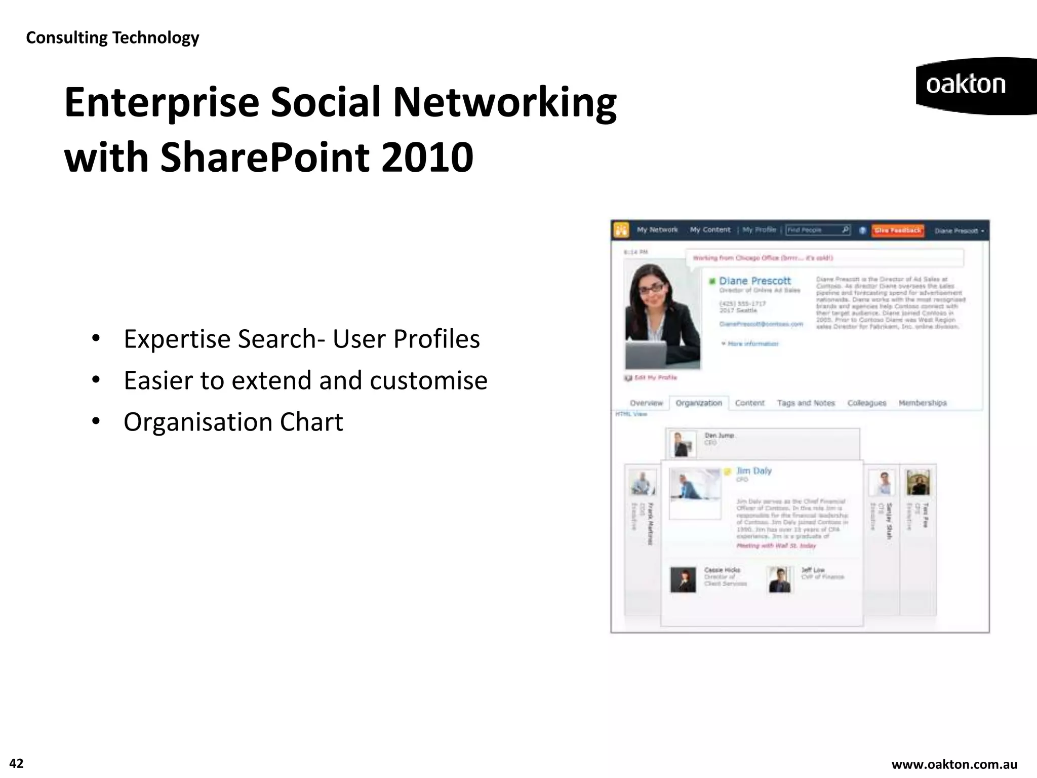 Consulting Technology


         Enterprise Social Networking
         with SharePoint 2010


            • Expertise Search- User Profiles
            • Easier to extend and customise
            • Organisation Chart




42                                              www.oakton.com.au
 