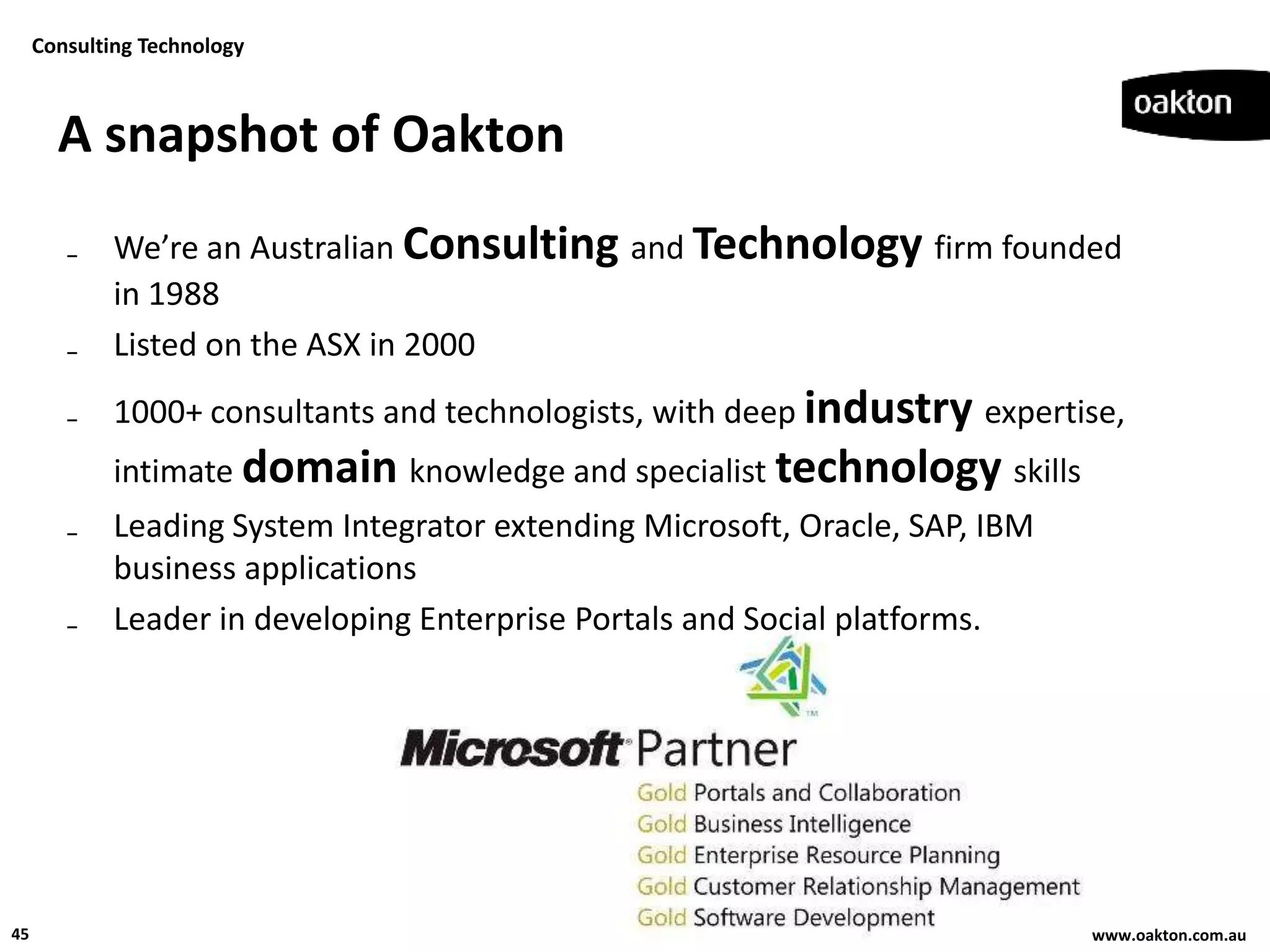 Consulting Technology



       A snapshot of Oakton
        ₋ We’re an Australian Consulting and Technology firm founded
          in 1988
        ₋ Listed on the ASX in 2000
        ₋ 1000+ consultants and technologists, with deep industry expertise,
             intimate domain knowledge and specialist technology skills
        ₋ Leading System Integrator extending Microsoft, Oracle, SAP, IBM
          business applications
        ₋ Leader in developing Enterprise Portals and Social platforms.




45                                                                          www.oakton.com.au
 