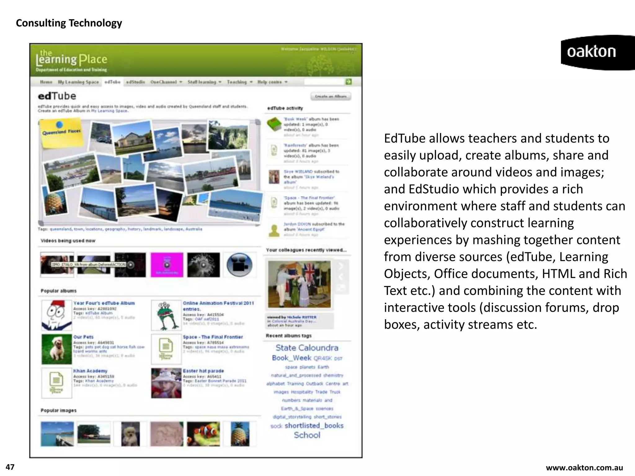 Consulting Technology




                             EdTube allows teachers and students to
                             easily upload, create albums, share and
                             collaborate around videos and images;
                             and EdStudio which provides a rich
                             environment where staff and students can
                             collaboratively construct learning
                             experiences by mashing together content
                             from diverse sources (edTube, Learning
                             Objects, Office documents, HTML and Rich
                             Text etc.) and combining the content with
                             interactive tools (discussion forums, drop
                             boxes, activity streams etc.




47                                                      www.oakton.com.au
 
