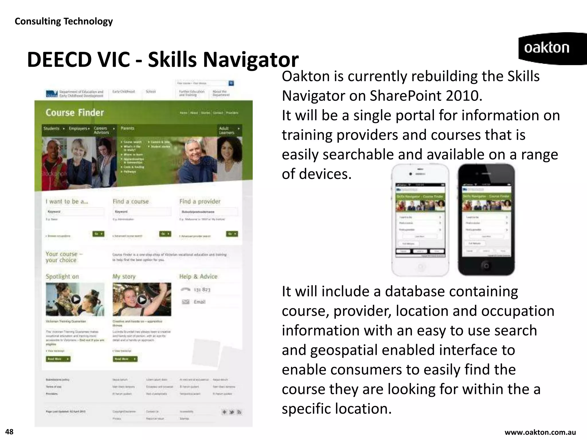 Consulting Technology



       DEECD VIC - Skills Navigator
                                 Oakton is currently rebuilding the Skills
                                 Navigator on SharePoint 2010.
                                 It will be a single portal for information on
                                 training providers and courses that is
                                 easily searchable and available on a range
                                 of devices.




                                 It will include a database containing
                                 course, provider, location and occupation
                                 information with an easy to use search
                                 and geospatial enabled interface to
                                 enable consumers to easily find the
                                 course they are looking for within the a
                                 specific location.
48                                                                  www.oakton.com.au
 