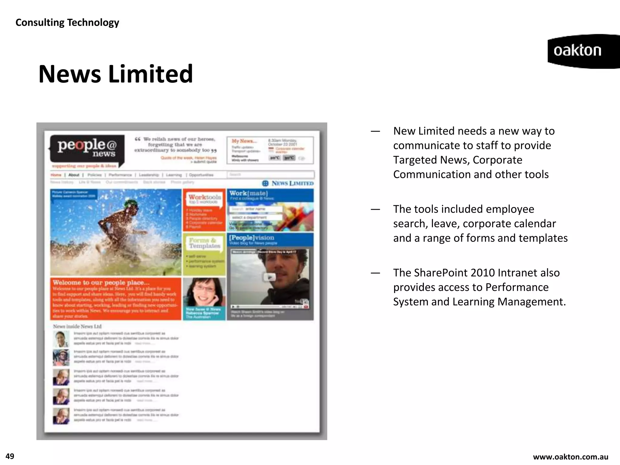 Consulting Technology




         News Limited
                             —   New Limited needs a new way to
                                 communicate to staff to provide
                                 Targeted News, Corporate
                                 Communication and other tools

                             —   The tools included employee
                                 search, leave, corporate calendar
                                 and a range of forms and templates

                             —   The SharePoint 2010 Intranet also
                                 provides access to Performance
                                 System and Learning Management.




49                                                          www.oakton.com.au
 