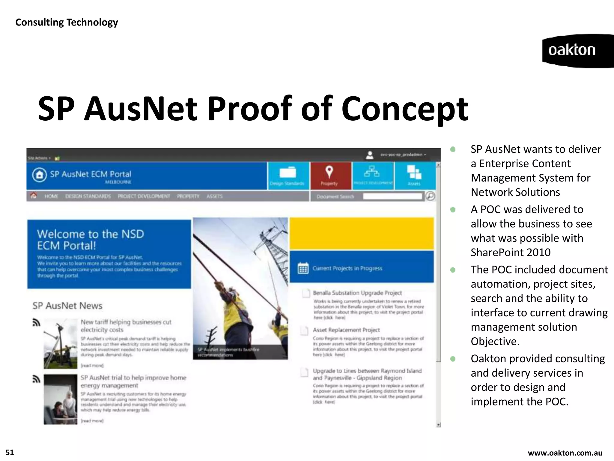 Consulting Technology




         SP AusNet Proof of Concept
                                      SP AusNet wants to deliver
                                      a Enterprise Content
                                      Management System for
                                      Network Solutions
                                      A POC was delivered to
                                      allow the business to see
                                      what was possible with
                                      SharePoint 2010
                                      The POC included document
                                      automation, project sites,
                                      search and the ability to
                                      interface to current drawing
                                      management solution
                                      Objective.
                                      Oakton provided consulting
                                      and delivery services in
                                      order to design and
                                      implement the POC.



51                                               www.oakton.com.au
 