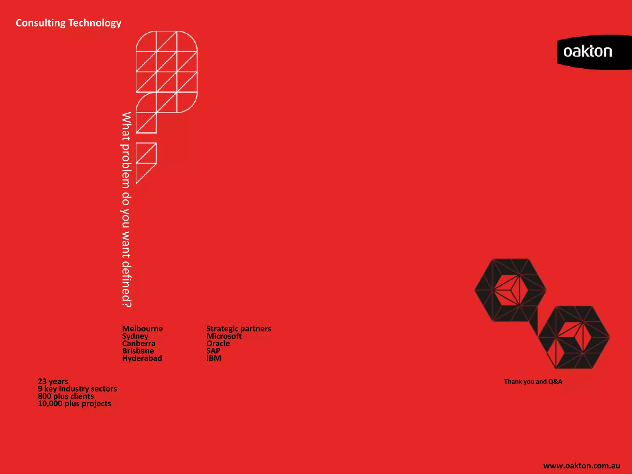 Consulting Technology




                             What problem do you want defined?




                                    Melbourne                    Strategic partners
                                    Sydney                       Microsoft
                                    Canberra                     Oracle
                                    Brisbane                     SAP
                                    Hyderabad                    IBM

    23 years                                                                          Thank you and Q&A
    9 key industry sectors
    800 plus clients
    10,000 plus projects




                                                                                                 www.oakton.com.au
 