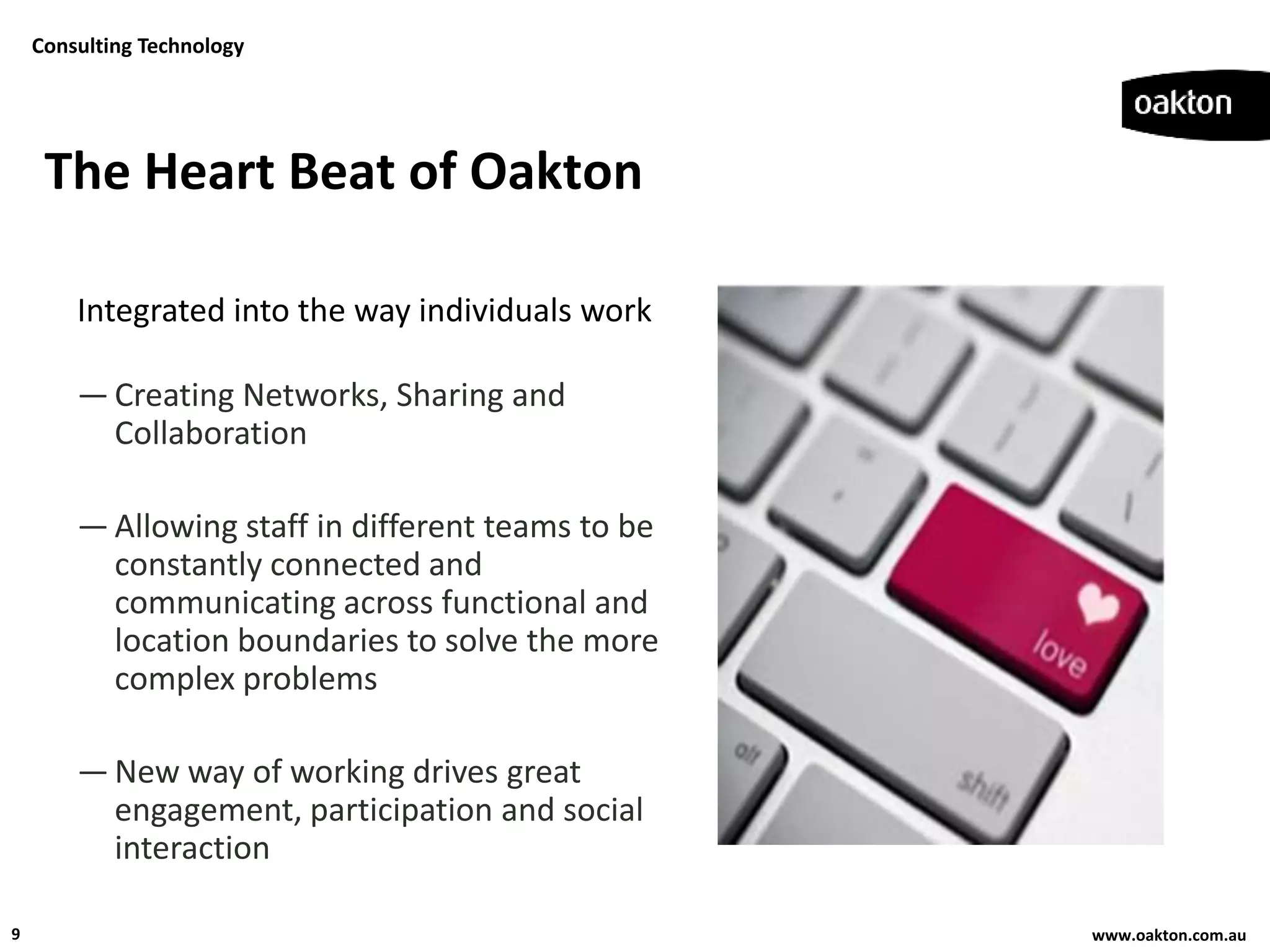 Consulting Technology




     The Heart Beat of Oakton

        Integrated into the way individuals work

        — Creating Networks, Sharing and
          Collaboration

        — Allowing staff in different teams to be
          constantly connected and
          communicating across functional and
          location boundaries to solve the more
          complex problems

        — New way of working drives great
          engagement, participation and social
          interaction

9                                                   www.oakton.com.au
 
