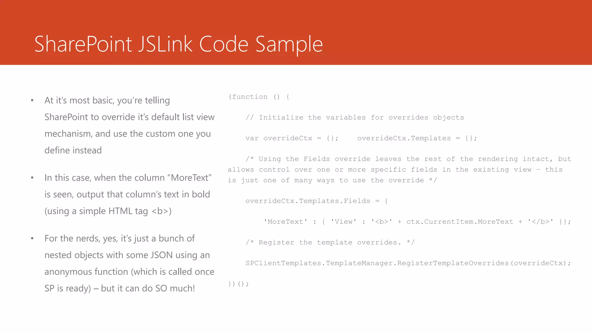SharePoint JSLink Code Sample
• At it’s most basic, you’re telling
SharePoint to override it’s default list view
mechanism, and use the custom one you
define instead
• In this case, when the column “MoreText”
is seen, output that column’s text in bold
(using a simple HTML tag <b>)
• For the nerds, yes, it’s just a bunch of
nested objects with some JSON using an
anonymous function (which is called once
SP is ready) – but it can do SO much!
(function () {
// Initialize the variables for overrides objects
var overrideCtx = {}; overrideCtx.Templates = {};
/* Using the Fields override leaves the rest of the rendering intact, but
allows control over one or more specific fields in the existing view – this
is just one of many ways to use the override */
overrideCtx.Templates.Fields = {
'MoreText' : { 'View' : '<b>' + ctx.CurrentItem.MoreText + '</b>' }};
/* Register the template overrides. */
SPClientTemplates.TemplateManager.RegisterTemplateOverrides(overrideCtx);
})();
 