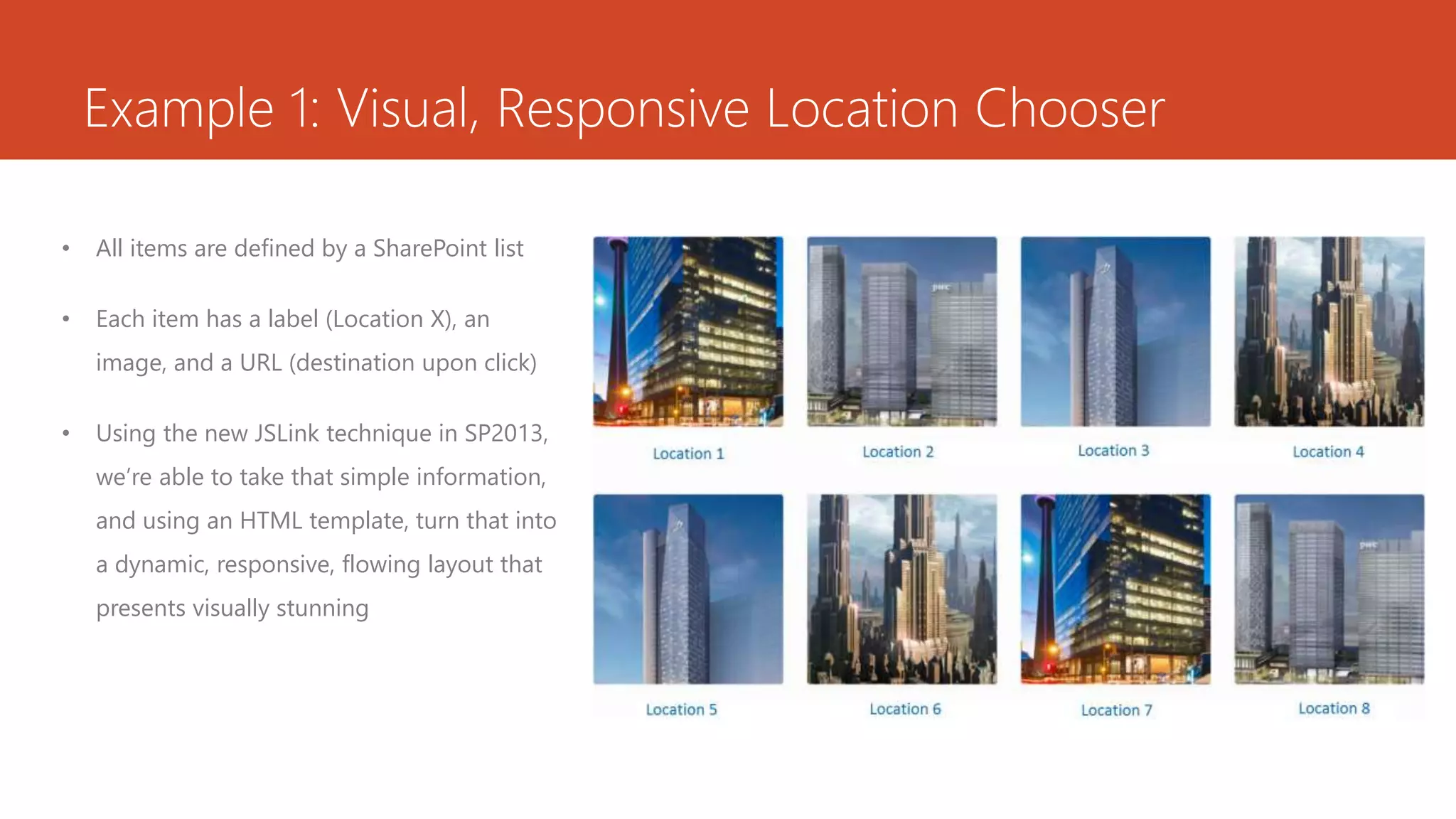 Example 1: Visual, Responsive Location Chooser
• All items are defined by a SharePoint list
• Each item has a label (Location X), an
image, and a URL (destination upon click)
• Using the new JSLink technique in SP2013,
we’re able to take that simple information,
and using an HTML template, turn that into
a dynamic, responsive, flowing layout that
presents visually stunning
 
