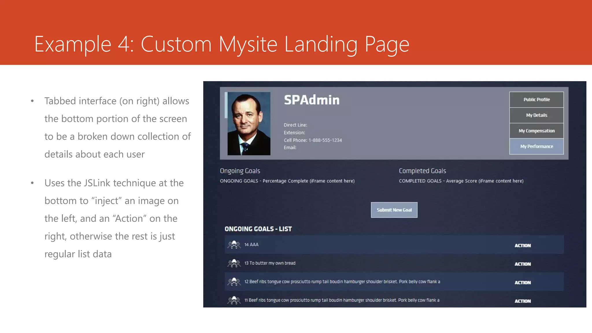 Example 4: Custom Mysite Landing Page
• Tabbed interface (on right) allows
the bottom portion of the screen
to be a broken down collection of
details about each user
• Uses the JSLink technique at the
bottom to “inject” an image on
the left, and an “Action” on the
right, otherwise the rest is just
regular list data
 