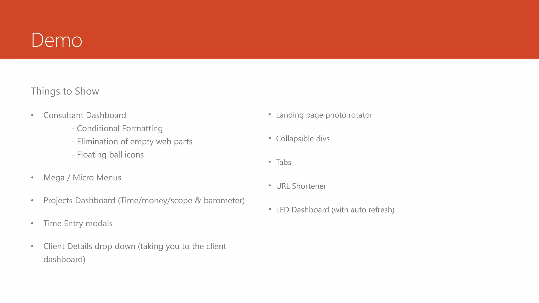 Demo
Things to Show
• Consultant Dashboard
- Conditional Formatting
- Elimination of empty web parts
- Floating ball icons
• Mega / Micro Menus
• Projects Dashboard (Time/money/scope & barometer)
• Time Entry modals
• Client Details drop down (taking you to the client
dashboard)
• Landing page photo rotator
• Collapsible divs
• Tabs
• URL Shortener
• LED Dashboard (with auto refresh)
 