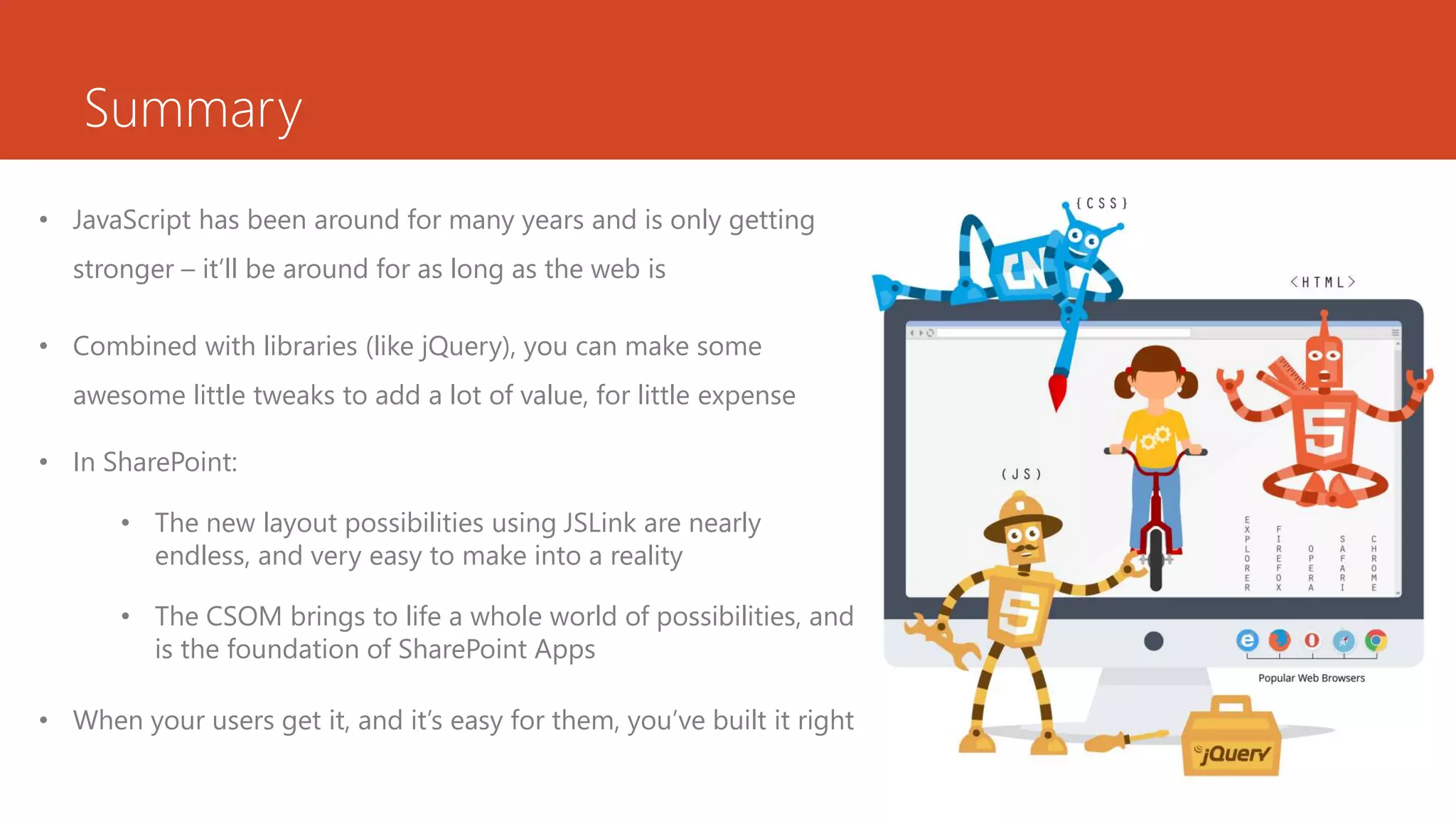 Summary
• JavaScript has been around for many years and is only getting
stronger – it’ll be around for as long as the web is
• Combined with libraries (like jQuery), you can make some
awesome little tweaks to add a lot of value, for little expense
• In SharePoint:
• The new layout possibilities using JSLink are nearly
endless, and very easy to make into a reality
• The CSOM brings to life a whole world of possibilities, and
is the foundation of SharePoint Apps
• When your users get it, and it’s easy for them, you’ve built it right
 