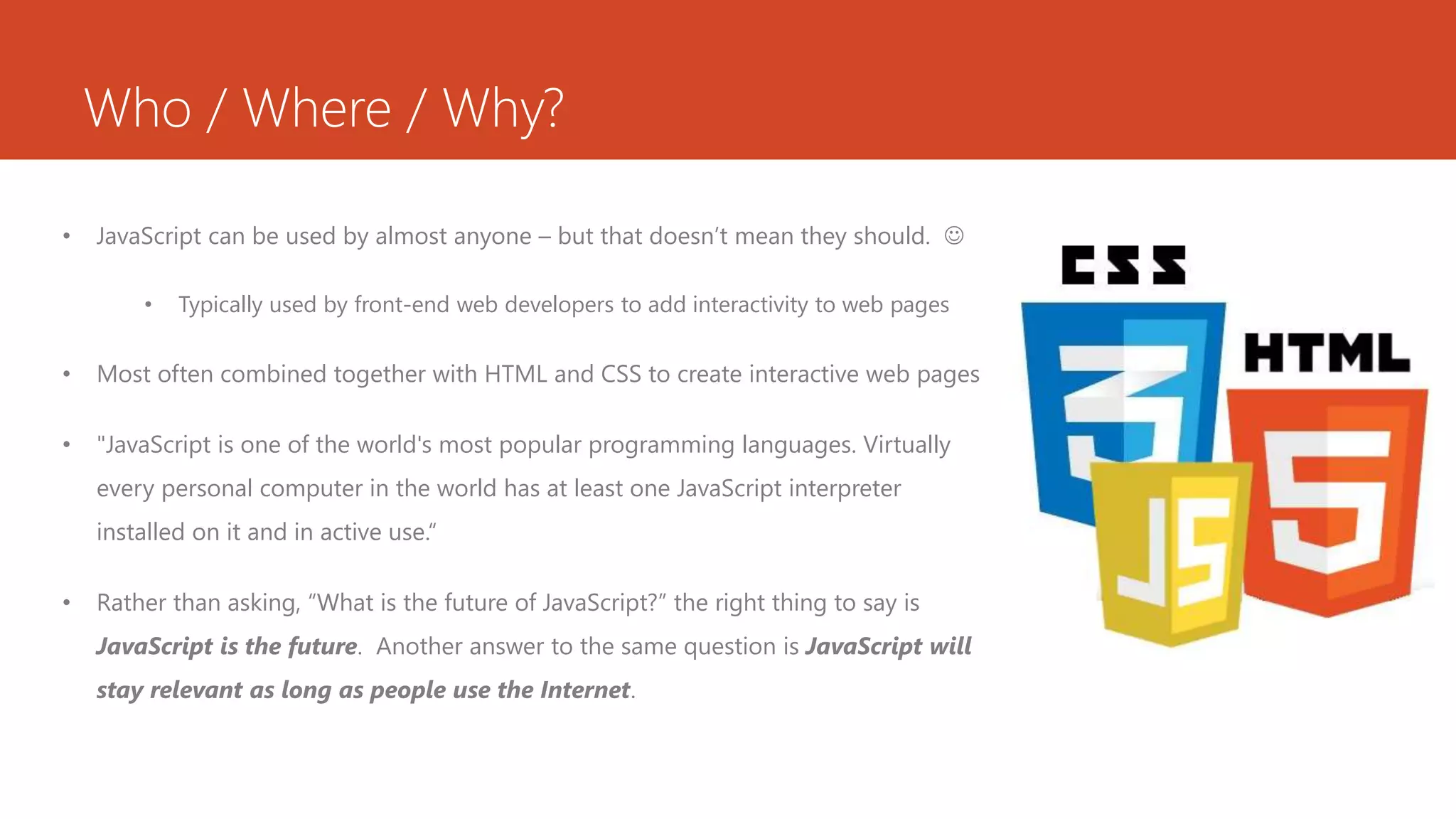 Who / Where / Why?
• JavaScript can be used by almost anyone – but that doesn’t mean they should. 
• Typically used by front-end web developers to add interactivity to web pages
• Most often combined together with HTML and CSS to create interactive web pages
• "JavaScript is one of the world's most popular programming languages. Virtually
every personal computer in the world has at least one JavaScript interpreter
installed on it and in active use.“
• Rather than asking, “What is the future of JavaScript?” the right thing to say is
JavaScript is the future. Another answer to the same question is JavaScript will
stay relevant as long as people use the Internet.
 
