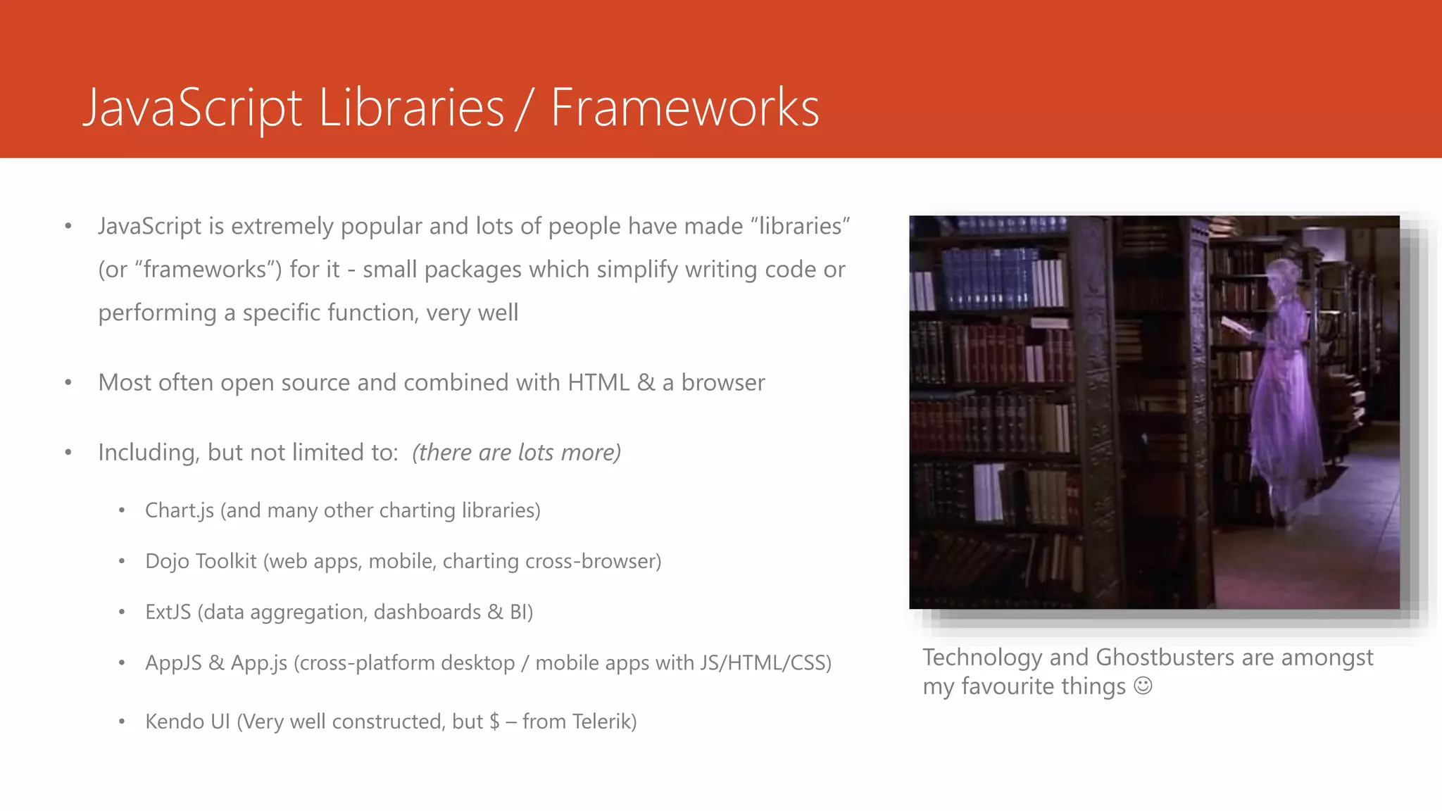 JavaScript Libraries / Frameworks
• JavaScript is extremely popular and lots of people have made “libraries”
(or “frameworks”) for it - small packages which simplify writing code or
performing a specific function, very well
• Most often open source and combined with HTML & a browser
• Including, but not limited to: (there are lots more)
• Chart.js (and many other charting libraries)
• Dojo Toolkit (web apps, mobile, charting cross-browser)
• ExtJS (data aggregation, dashboards & BI)
• AppJS & App.js (cross-platform desktop / mobile apps with JS/HTML/CSS)
• Kendo UI (Very well constructed, but $ – from Telerik)
Technology and Ghostbusters are amongst
my favourite things 
 