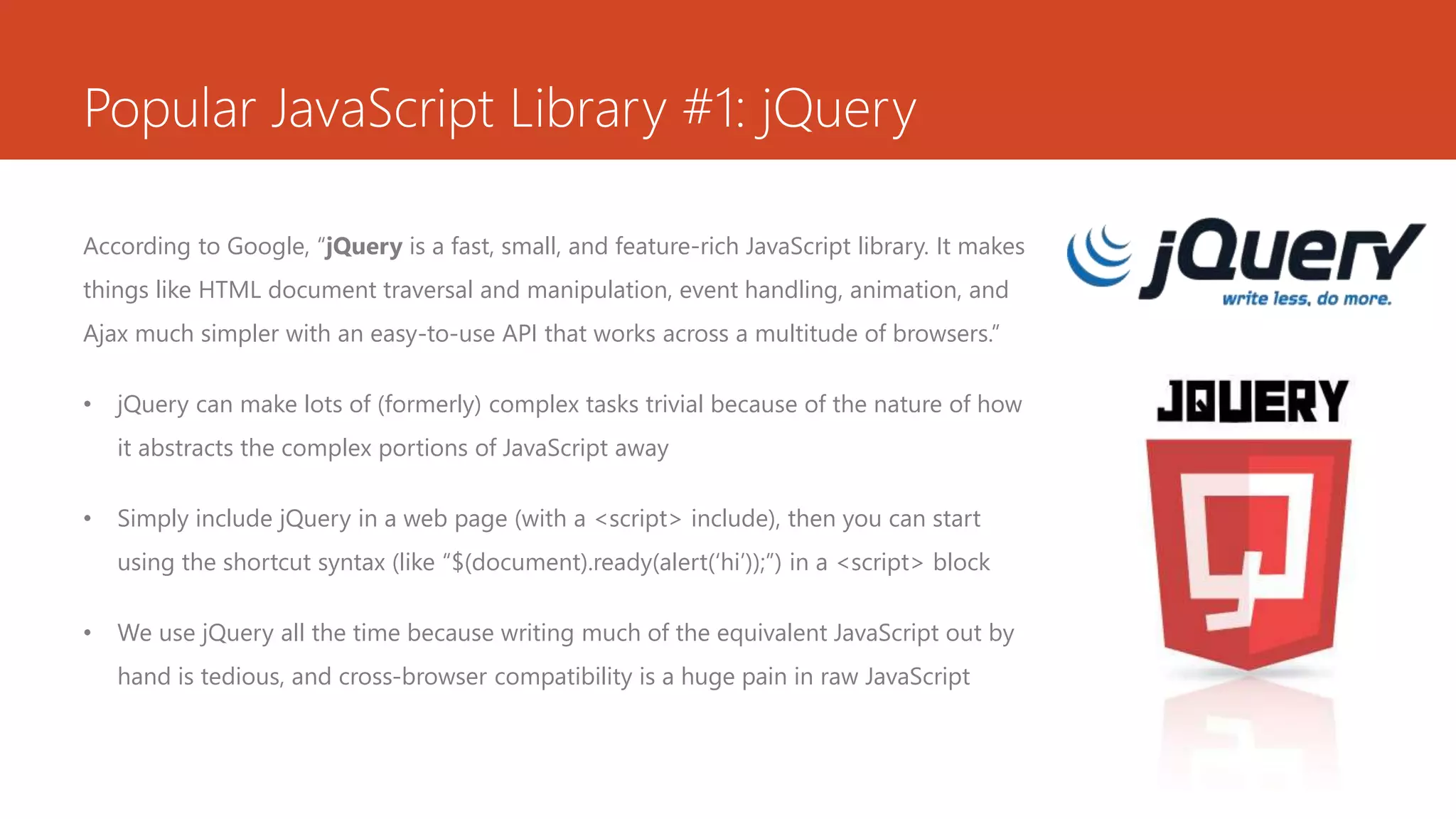 Popular JavaScript Library #1: jQuery
According to Google, “jQuery is a fast, small, and feature-rich JavaScript library. It makes
things like HTML document traversal and manipulation, event handling, animation, and
Ajax much simpler with an easy-to-use API that works across a multitude of browsers.”
• jQuery can make lots of (formerly) complex tasks trivial because of the nature of how
it abstracts the complex portions of JavaScript away
• Simply include jQuery in a web page (with a <script> include), then you can start
using the shortcut syntax (like “$(document).ready(alert(‘hi’));”) in a <script> block
• We use jQuery all the time because writing much of the equivalent JavaScript out by
hand is tedious, and cross-browser compatibility is a huge pain in raw JavaScript
 