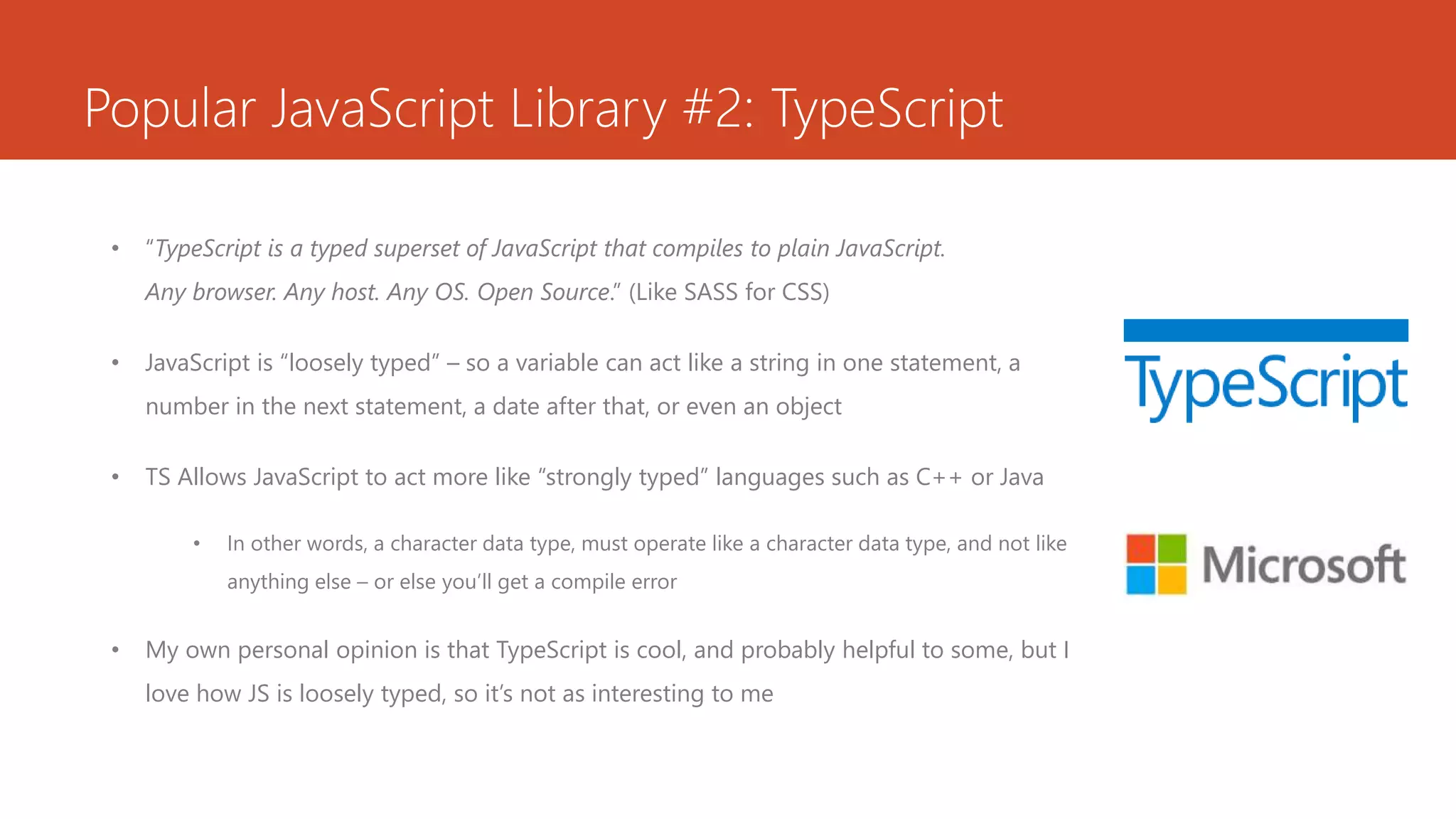 Popular JavaScript Library #2: TypeScript
• “TypeScript is a typed superset of JavaScript that compiles to plain JavaScript.
Any browser. Any host. Any OS. Open Source.” (Like SASS for CSS)
• JavaScript is “loosely typed” – so a variable can act like a string in one statement, a
number in the next statement, a date after that, or even an object
• TS Allows JavaScript to act more like “strongly typed” languages such as C++ or Java
• In other words, a character data type, must operate like a character data type, and not like
anything else – or else you’ll get a compile error
• My own personal opinion is that TypeScript is cool, and probably helpful to some, but I
love how JS is loosely typed, so it’s not as interesting to me
 