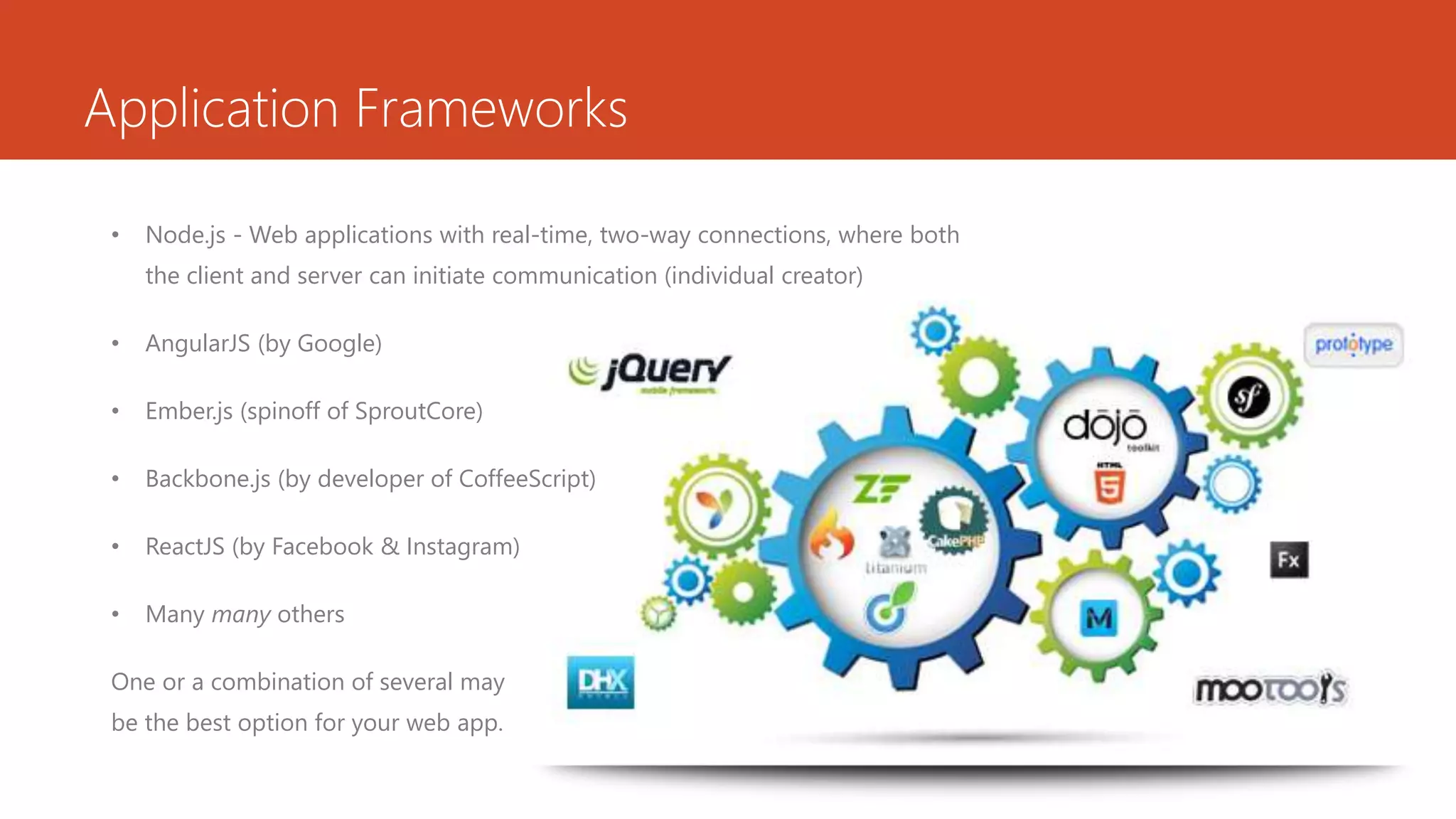 Application Frameworks
• Node.js - Web applications with real-time, two-way connections, where both
the client and server can initiate communication (individual creator)
• AngularJS (by Google)
• Ember.js (spinoff of SproutCore)
• Backbone.js (by developer of CoffeeScript)
• ReactJS (by Facebook & Instagram)
• Many many others
One or a combination of several may
be the best option for your web app.
 