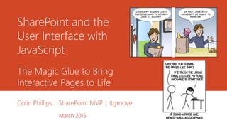 SharePoint and the
User Interface with
JavaScript
Colin Phillips :: SharePoint MVP :: itgroove
March 2015
The Magic Glue to Bring
Interactive Pages to Life
 