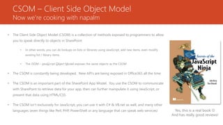 CSOM – Client Side Object Model
Now we’re cooking with napalm
• The Client Side Object Model (CSOM) is a collection of methods exposed to programmers to allow
you to speak directly to objects in SharePoint
• In other words, you can do lookups on lists or libraries using JavaScript, add new items, even modify
existing list / library items
• The JSOM – JavaScript Object Model exposes the same objects as the CSOM
• The CSOM is constantly being developed. New API’s are being exposed in Office365 all the time
• The CSOM is an important part of the SharePoint App Model. You use the CSOM to communicate
with SharePoint to retrieve data for your app, then can further manipulate it using JavaScript, or
present that data using HTML/CSS
• The CSOM isn’t exclusively for JavaScript, you can use it with C# & VB.net as well, and many other
languages (even things like Perl, PHP, PowerShell or any language that can speak web services) Yes, this is a real book 
And has really good reviews!
 