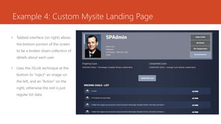 Example 4: Custom Mysite Landing Page
• Tabbed interface (on right) allows
the bottom portion of the screen
to be a broken down collection of
details about each user
• Uses the JSLink technique at the
bottom to “inject” an image on
the left, and an “Action” on the
right, otherwise the rest is just
regular list data
 
