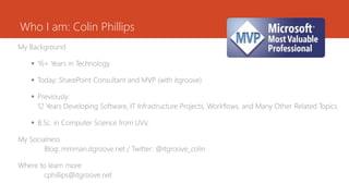 Who I am: Colin Phillips
My Background
 16+ Years in Technology
 Today: SharePoint Consultant and MVP (with itgroove)
 Previously:
12 Years Developing Software, IT Infrastructure Projects, Workflows, and Many Other Related Topics
 B.Sc. in Computer Science from UVic
My Socialness
Blog: mmman.itgroove.net / Twitter: @itgroove_colin
Where to learn more
cphillips@itgroove.net
 