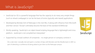 What is JavaScript?
• JavaScript (or JS) is a powerful language that has the capacity to do many very simple things
(such as reload a webpage) or can be the basis of entire (typically web-based) applications
• Developed by Brendan Eich of Netscape in the mid-90s, it (along with influence from Microsoft
and their version “JScript") ultimately became the basis of the standard ECMAScript
• Strictly speaking, “JavaScript is an object-based scripting language that is lightweight and cross-
platform. JavaScript is not compiled but interpreted.”
• Supported by a broad coalition of companies - no single person or company controls it
On a side note, I actually met and spent a number of days with Brendan and the Mozilla team in 2001 as
part of attending a conference & being asked to join them at the Netscape campus
 