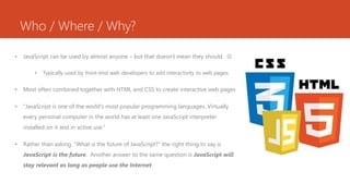 Who / Where / Why?
• JavaScript can be used by almost anyone – but that doesn’t mean they should. 
• Typically used by front-end web developers to add interactivity to web pages
• Most often combined together with HTML and CSS to create interactive web pages
• "JavaScript is one of the world's most popular programming languages. Virtually
every personal computer in the world has at least one JavaScript interpreter
installed on it and in active use.“
• Rather than asking, “What is the future of JavaScript?” the right thing to say is
JavaScript is the future. Another answer to the same question is JavaScript will
stay relevant as long as people use the Internet.
 