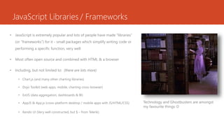 JavaScript Libraries / Frameworks
• JavaScript is extremely popular and lots of people have made “libraries”
(or “frameworks”) for it - small packages which simplify writing code or
performing a specific function, very well
• Most often open source and combined with HTML & a browser
• Including, but not limited to: (there are lots more)
• Chart.js (and many other charting libraries)
• Dojo Toolkit (web apps, mobile, charting cross-browser)
• ExtJS (data aggregation, dashboards & BI)
• AppJS & App.js (cross-platform desktop / mobile apps with JS/HTML/CSS)
• Kendo UI (Very well constructed, but $ – from Telerik)
Technology and Ghostbusters are amongst
my favourite things 
 