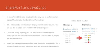SharePoint and JavaScript
• In SharePoint 2013, using JavaScript is the only way to perform certain
types of functionality (like Conditional Formatting)
• 2013 introduced a new list/library display override called “JSLink”. You
can use this to create your own / modify an existing view
• Of course, nearly anything you can do outside of SharePoint with
JavaScript can also be done within SharePoint – just not a lot of people
are that adventurous
• JavaScript is a key component of the new SharePoint App model – lots of
modern SharePoint Apps are written with JavaScript and JS Frameworks
Below: JSLink in Action
 