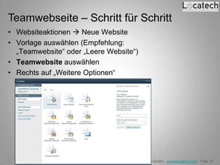 Teamwebseite – Schritt für Schritt
• Websiteaktionen  Neue Website
• Vorlage auswählen (Empfehlung:
  „Teamwebsite“ oder „Leere Website“)
• Teamwebsite auswählen
• Rechts auf „Weitere Optionen“




                              Locatech IT Solutions GmbH - www.locatech.com - Folie 13
 