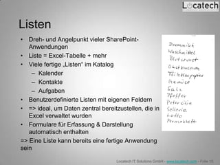 Listen
• Dreh- und Angelpunkt vieler SharePoint-
   Anwendungen
• Liste = Excel-Tabelle + mehr
• Viele fertige „Listen“ im Katalog
    – Kalender
    – Kontakte
    – Aufgaben
• Benutzerdefinierte Listen mit eigenen Feldern
• => ideal, um Daten zentral bereitzustellen, die in
   Excel verwaltet wurden
• Formulare für Erfassung & Darstellung
   automatisch enthalten
=> Eine Liste kann bereits eine fertige Anwendung
sein

                                   Locatech IT Solutions GmbH - www.locatech.com - Folie 15
 