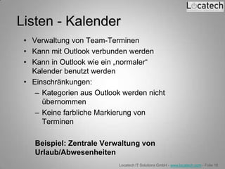 Listen - Kalender
 • Verwaltung von Team-Terminen
 • Kann mit Outlook verbunden werden
 • Kann in Outlook wie ein „normaler“
   Kalender benutzt werden
 • Einschränkungen:
    – Kategorien aus Outlook werden nicht
      übernommen
    – Keine farbliche Markierung von
      Terminen

    Beispiel: Zentrale Verwaltung von
    Urlaub/Abwesenheiten
                            Locatech IT Solutions GmbH - www.locatech.com - Folie 18
 