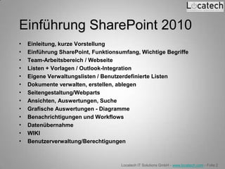 Einführung SharePoint 2010
•   Einleitung, kurze Vorstellung
•   Einführung SharePoint, Funktionsumfang, Wichtige Begriffe
•   Team-Arbeitsbereich / Webseite
•   Listen + Vorlagen / Outlook-Integration
•   Eigene Verwaltungslisten / Benutzerdefinierte Listen
•   Dokumente verwalten, erstellen, ablegen
•   Seitengestaltung/Webparts
•   Ansichten, Auswertungen, Suche
•   Grafische Auswertungen - Diagramme
•   Benachrichtigungen und Workflows
•   Datenübernahme
•   WIKI
•   Benutzerverwaltung/Berechtigungen



                                     Locatech IT Solutions GmbH - www.locatech.com - Folie 2
 
