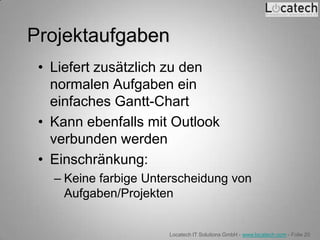 Projektaufgaben
 • Liefert zusätzlich zu den
   normalen Aufgaben ein
   einfaches Gantt-Chart
 • Kann ebenfalls mit Outlook
   verbunden werden
 • Einschränkung:
   – Keine farbige Unterscheidung von
     Aufgaben/Projekten


                      Locatech IT Solutions GmbH - www.locatech.com - Folie 20
 
