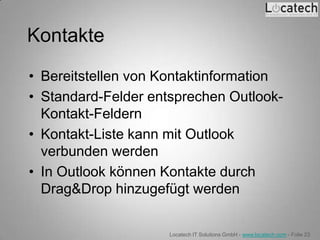 Kontakte
• Bereitstellen von Kontaktinformation
• Standard-Felder entsprechen Outlook-
  Kontakt-Feldern
• Kontakt-Liste kann mit Outlook
  verbunden werden
• In Outlook können Kontakte durch
  Drag&Drop hinzugefügt werden


                     Locatech IT Solutions GmbH - www.locatech.com - Folie 23
 