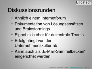 Diskussionsrunden
 • Ähnlich einem Internetforum
 • Dokumentation von Lösungsansätzen
   und Brainstormings
 • Eignet sich eher für dezentrale Teams
 • Erfolg hängt von der
   Unternehmenskultur ab
 • Kann auch als „E-Mail-Sammelbecken“
   eingerichtet werden

                    Locatech IT Solutions GmbH - www.locatech.com - Folie 25
 