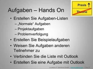 Aufgaben – Hands On
• Erstellen Sie Aufgaben-Listen
  – „Normale“ Aufgaben
  – Projektaufgaben
  – Problemverfolgung
• Erstellen Sie Beispielaufgaben
• Weisen Sie Aufgaben anderen
  Teilnehmer zu
• Verbinden Sie die Liste mit Outlook
• Erstellen Sie eine Aufgabe mit Outlook
                     Locatech IT Solutions GmbH - www.locatech.com - Folie 27
 