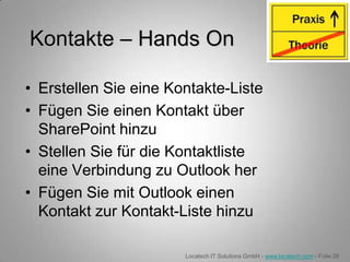 Kontakte – Hands On

• Erstellen Sie eine Kontakte-Liste
• Fügen Sie einen Kontakt über
  SharePoint hinzu
• Stellen Sie für die Kontaktliste
  eine Verbindung zu Outlook her
• Fügen Sie mit Outlook einen
  Kontakt zur Kontakt-Liste hinzu

                       Locatech IT Solutions GmbH - www.locatech.com - Folie 28
 