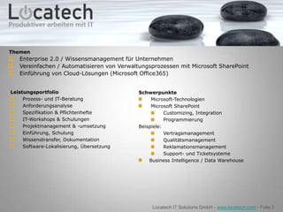 Themen
   Enterprise 2.0 / Wissensmanagement für Unternehmen
   Vereinfachen / Automatisieren von Verwaltungsprozessen mit Microsoft SharePoint
   Einführung von Cloud-Lösungen (Microsoft Office365)


Leistungsportfolio                          Schwerpunkte
     Prozess- und IT-Beratung                    Microsoft-Technologien
     Anforderungsanalyse                         Microsoft SharePoint
     Spezifikation & Pflichtenhefte                    Customizing, Integration
     IT-Workshops & Schulungen                         Programmierung
     Projektmanagement & -umsetzung         Beispiele:
     Einführung, Schulung                              Vertragsmanagement
     Wissenstransfer, Dokumentation                    Qualitätsmanagement
     Software-Lokalisierung, Übersetzung               Reklamationsmanagement
                                                       Support- und Ticketsysteme
                                                Business Intelligence / Data Warehouse




                                                 Locatech IT Solutions GmbH - www.locatech.com - Folie 3
 