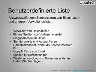 Benutzerdefinierte Liste
Allzweckwaffe zum Zentralisieren von Excel-Listen
und anderen Verwaltungslisten.

• Verwalten von Datensätzen
• Eigene Spalten aus Vorlagen erstellen
• Eingabemaske für Daten
• Standardwerte und Auswahllisten
• Datenblattansicht, wenn MS Access installiert
  ist
• Copy & Paste aus Excel
• Spalten für Berechnungen
• Wiederverwendung von Daten aus anderen
  Listen (Nachschlagen)

                              Locatech IT Solutions GmbH - www.locatech.com - Folie 31
 
