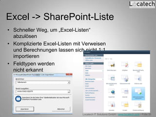 Excel -> SharePoint-Liste
• Schneller Weg, um „Excel-Listen“
  abzulösen
• Komplizierte Excel-Listen mit Verweisen
  und Berechnungen lassen sich nicht 1:1
  importieren
• Feldtypen werden
  nicht erkannt




                               Locatech IT Solutions GmbH - www.locatech.com - Folie 35
 