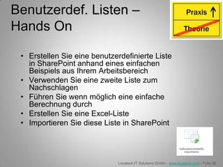 Benutzerdef. Listen –
Hands On

 • Erstellen Sie eine benutzerdefinierte Liste
   in SharePoint anhand eines einfachen
   Beispiels aus Ihrem Arbeitsbereich
 • Verwenden Sie eine zweite Liste zum
   Nachschlagen
 • Führen Sie wenn möglich eine einfache
   Berechnung durch
 • Erstellen Sie eine Excel-Liste
 • Importieren Sie diese Liste in SharePoint




                              Locatech IT Solutions GmbH - www.locatech.com - Folie 36
 