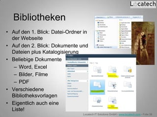 Bibliotheken
• Auf den 1. Blick: Datei-Ordner in
  der Webseite
• Auf den 2. Blick: Dokumente und
  Dateien plus Katalogisierung
• Beliebige Dokumente
   – Word, Excel
   – Bilder, Filme
   – PDF
• Verschiedene
  Bibliotheksvorlagen
• Eigentlich auch eine
  Liste!
                                Locatech IT Solutions GmbH - www.locatech.com - Folie 38
 