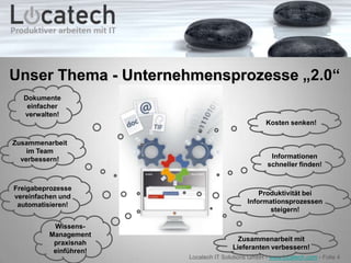 Unser Thema - Unternehmensprozesse „2.0“
  Dokumente
   einfacher
  verwalten!
                                                  Kosten senken!

Zusammenarbeit
    im Team
  verbessern!                                       Informationen
                                                   schneller finden!


Freigabeprozesse
vereinfachen und                                Produktivität bei
 automatisieren!                            Informationsprozessen
                                                   steigern!

          Wissens-
         Management
                                        Zusammenarbeit mit
          praxisnah
                                      Lieferanten verbessern!
          einführen!
                       Locatech IT Solutions GmbH - www.locatech.com - Folie 4
 