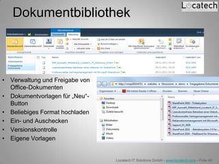 Dokumentbibliothek



• Verwaltung und Freigabe von
  Office-Dokumenten
• Dokumentvorlagen für „Neu“-
  Button
• Beliebiges Format hochladen
• Ein- und Auschecken
• Versionskontrolle
• Eigene Vorlagen


                                Locatech IT Solutions GmbH - www.locatech.com - Folie 40
 