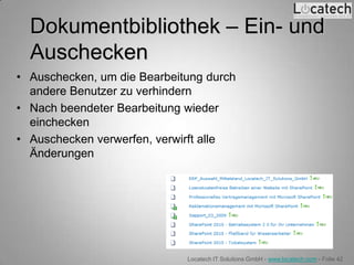 Dokumentbibliothek – Ein- und
  Auschecken
• Auschecken, um die Bearbeitung durch
  andere Benutzer zu verhindern
• Nach beendeter Bearbeitung wieder
  einchecken
• Auschecken verwerfen, verwirft alle
  Änderungen




                             Locatech IT Solutions GmbH - www.locatech.com - Folie 42
 