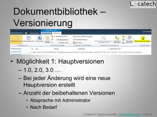Dokumentbibliothek –
Versionierung


• Möglichkeit 1: Hauptversionen
  – 1.0, 2.0, 3.0 …
  – Bei jeder Änderung wird eine neue
    Hauptversion erstellt
  – Anzahl der beibehaltenen Versionen
     • Absprache mit Administrator
     • Nach Bedarf
                              Locatech IT Solutions GmbH - www.locatech.com - Folie 43
 