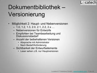 Dokumentbibliothek –
Versionierung
• Möglichkeit 2: Haupt- und Nebenversionen
   – 1.0, 1.2, 1.3, 2.0, 2.1, 2.2, 2.x …
   – Nebenversionen für Entwürfe
   – Empfohlen bei Teambearbeitung und
     Diskussionsbedarf
   – Anzahl der beibehaltenen Versionen
      • Absprache mit Administrator
      • Nach Bedarf/Anforderung
   – Sichtbarkeit der Entwurfselemente
      • Leser sehen z.B. nur Hauptversionen




                                      Locatech IT Solutions GmbH - www.locatech.com - Folie 44
 