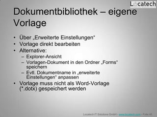 Dokumentbibliothek – eigene
Vorlage
• Über „Erweiterte Einstellungen“
• Vorlage direkt bearbeiten
• Alternative:
   – Explorer-Ansicht
   – Vorlagen-Dokument in den Ordner „Forms“
     speichern
   – Evtl. Dokumentname in „erweiterte
     Einstellungen“ anpassen
• Vorlage muss nicht als Word-Vorlage
  (*.dotx) gespeichert werden



                             Locatech IT Solutions GmbH - www.locatech.com - Folie 45
 
