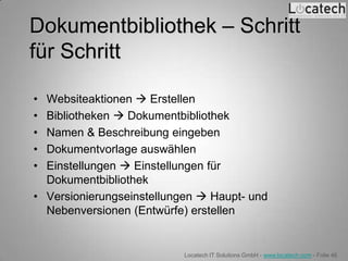 Dokumentbibliothek – Schritt
für Schritt

• Websiteaktionen  Erstellen
• Bibliotheken  Dokumentbibliothek
• Namen & Beschreibung eingeben
• Dokumentvorlage auswählen
• Einstellungen  Einstellungen für
  Dokumentbibliothek
• Versionierungseinstellungen  Haupt- und
  Nebenversionen (Entwürfe) erstellen


                           Locatech IT Solutions GmbH - www.locatech.com - Folie 46
 