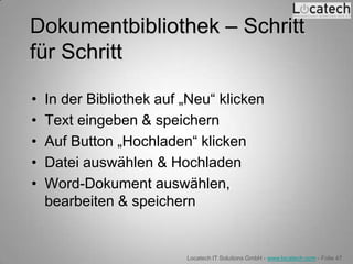 Dokumentbibliothek – Schritt
für Schritt

•   In der Bibliothek auf „Neu“ klicken
•   Text eingeben & speichern
•   Auf Button „Hochladen“ klicken
•   Datei auswählen & Hochladen
•   Word-Dokument auswählen,
    bearbeiten & speichern


                          Locatech IT Solutions GmbH - www.locatech.com - Folie 47
 